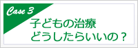 子どもの治療どうしたらいいの？